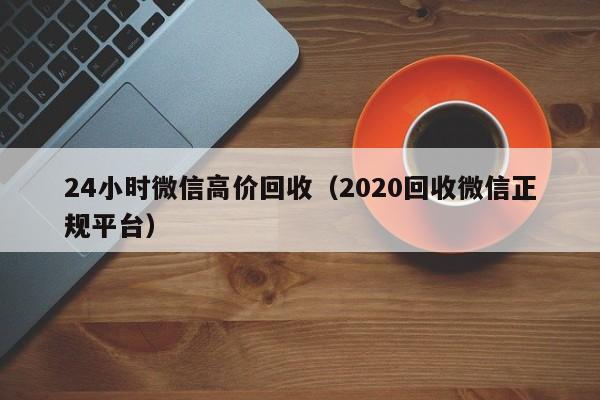 24小时微信高价回收（2020回收微信正规平台）