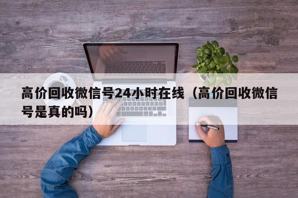 高价回收微信号24小时在线（高价回收微信号是真的吗）