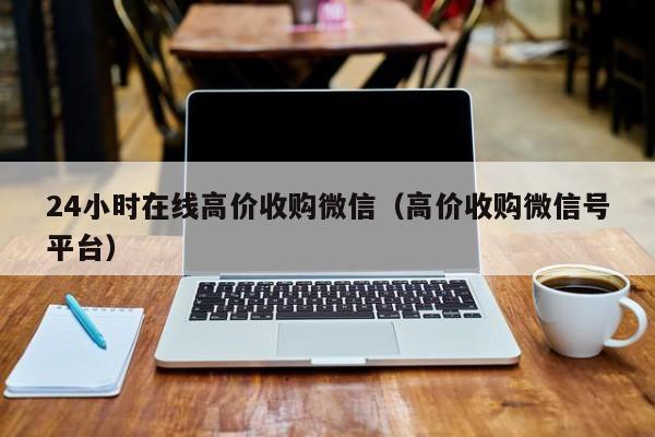 24小时在线高价收购微信（高价收购微信号平台）
